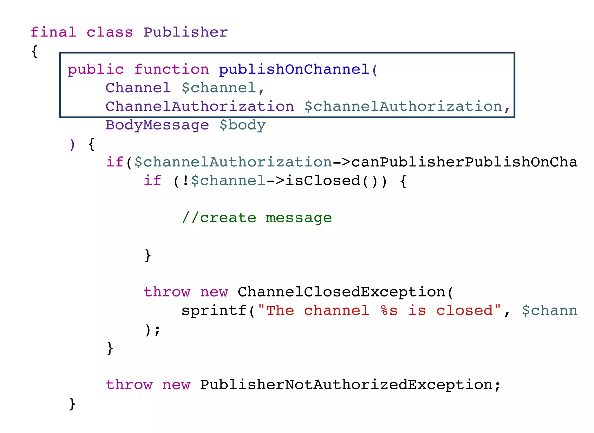 final class Publisher
{
public function publishOnChannel(
Channel $channel,
ChannelAuthorization $channelAuthorization,
BodyMessage $body
) {
if($channelAuthorization->canPublisherPublishOnChann
if (!$channel->isClosed()) {
//create message
}
throw new ChannelClosedException(
sprintf("The channel %s is closed", $channel
);
}
throw new PublisherNotAuthorizedException;
}
}
 