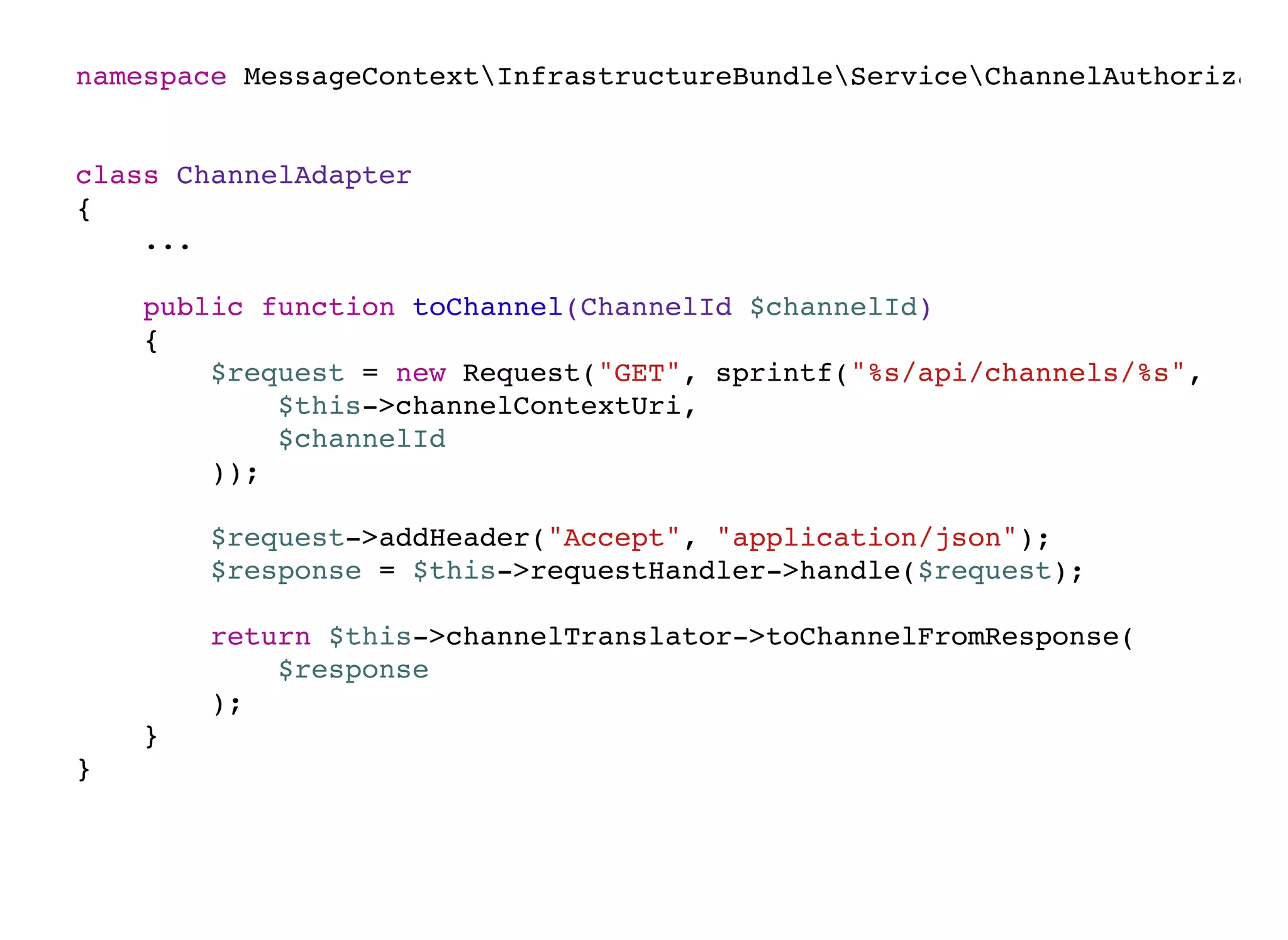 namespace MessageContextInfrastructureBundleServiceChannelAuthorizatio
class ChannelAdapter
{
...
public function toChannel(ChannelId $channelId)
{
$request = new Request("GET", sprintf("%s/api/channels/%s",
$this->channelContextUri,
$channelId
));
$request->addHeader("Accept", "application/json");
$response = $this->requestHandler->handle($request);
return $this->channelTranslator->toChannelFromResponse(
$response
);
}
}
 