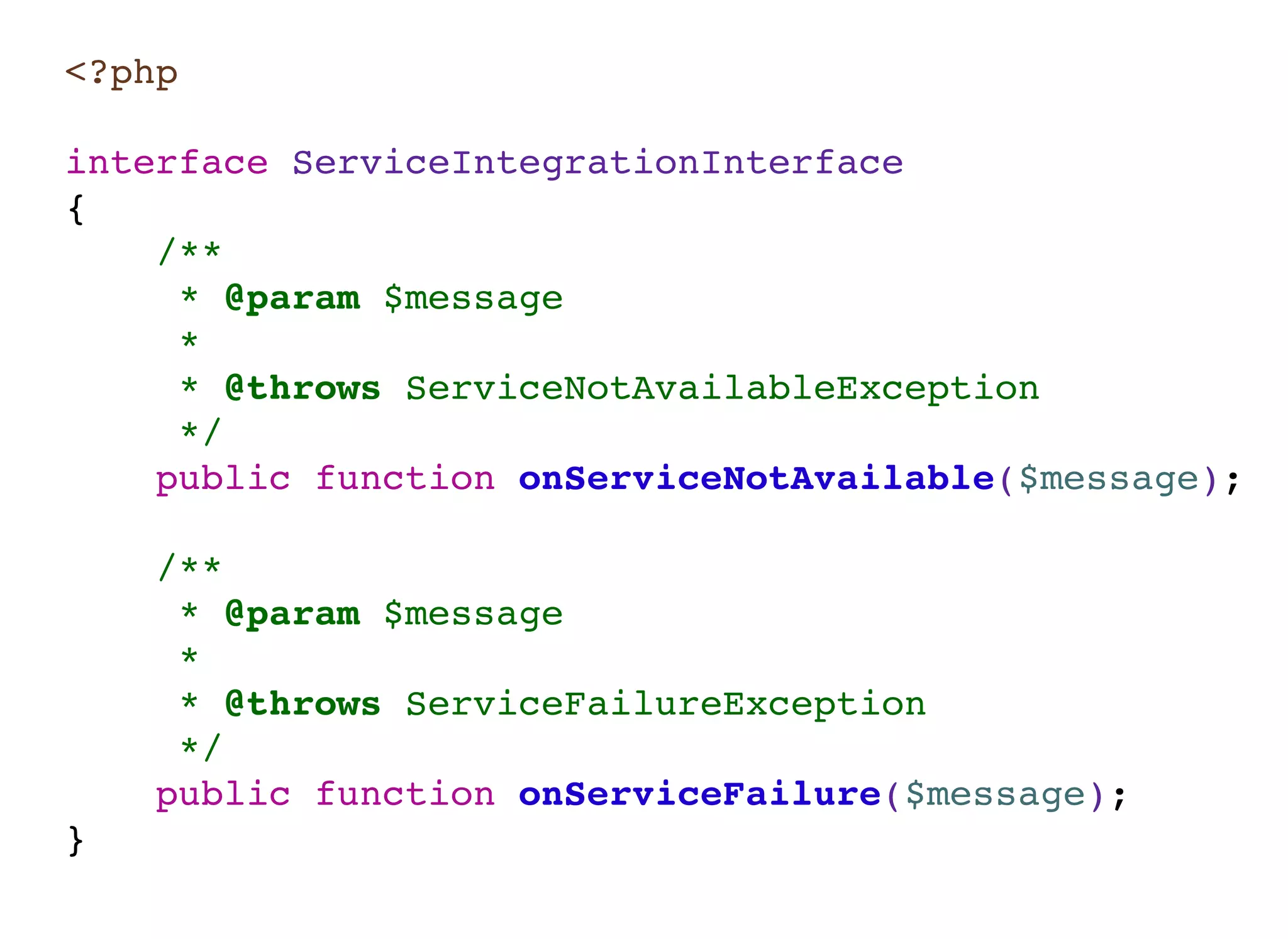 <?php
interface ServiceIntegrationInterface
{
/**
* @param $message
*
* @throws ServiceNotAvailableException
*/
public function onServiceNotAvailable($message);
/**
* @param $message
*
* @throws ServiceFailureException
*/
public function onServiceFailure($message);
}
 