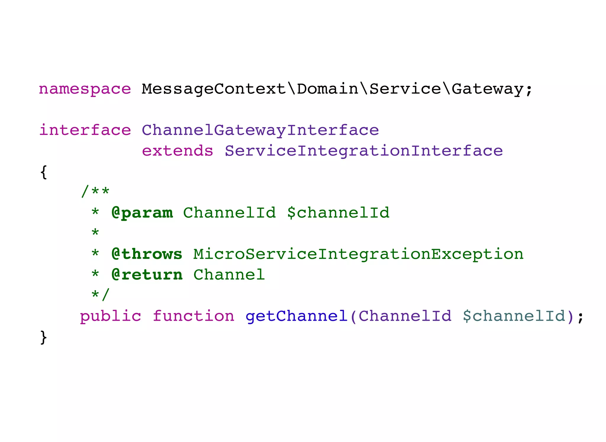 namespace MessageContextDomainServiceGateway;
interface ChannelGatewayInterface
extends ServiceIntegrationInterface
{
/**
* @param ChannelId $channelId
*
* @throws MicroServiceIntegrationException
* @return Channel
*/
public function getChannel(ChannelId $channelId);
}
 