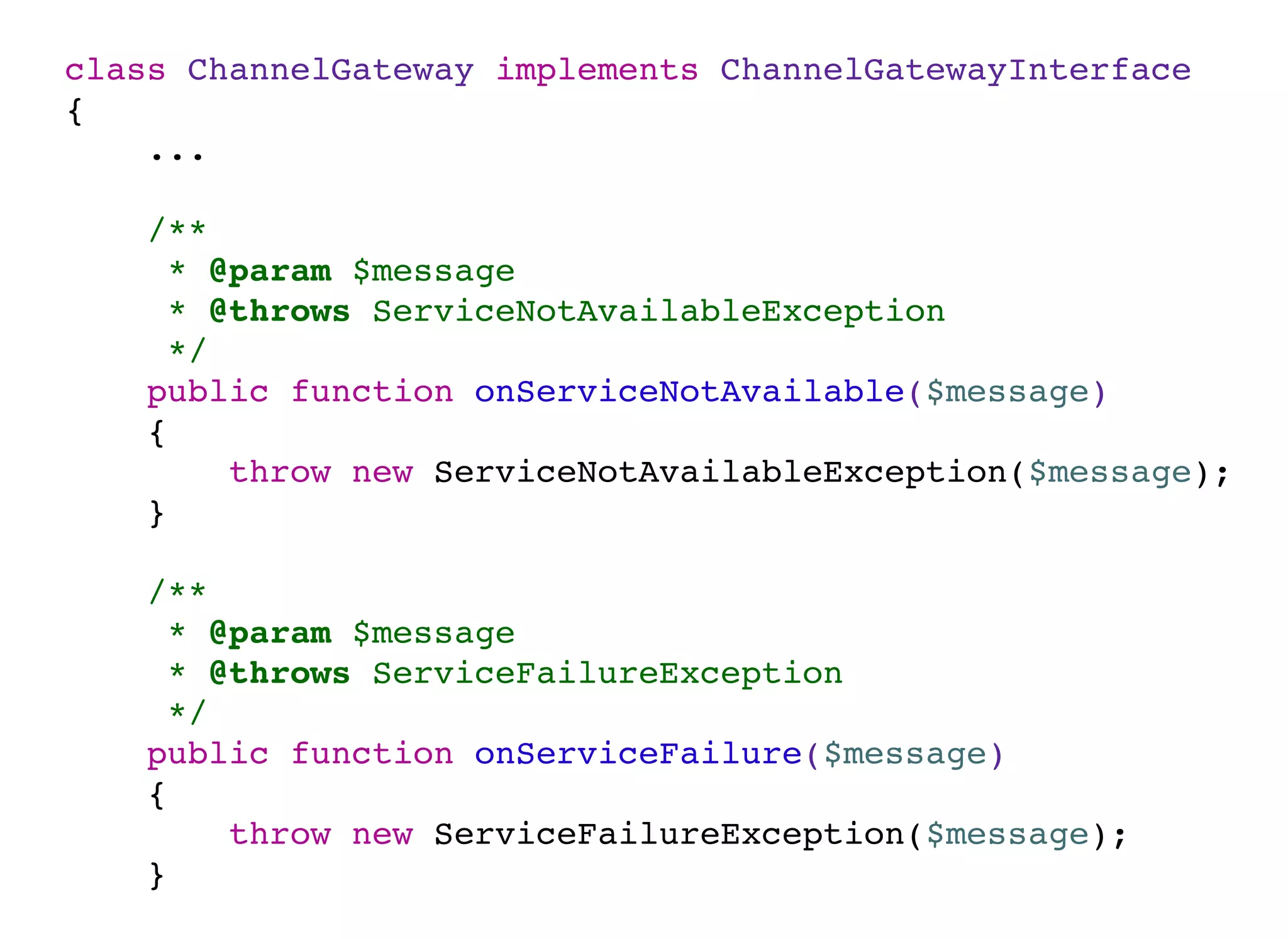 class ChannelGateway implements ChannelGatewayInterface
{
...
/**
* @param $message
* @throws ServiceNotAvailableException
*/
public function onServiceNotAvailable($message)
{
throw new ServiceNotAvailableException($message);
}
/**
* @param $message
* @throws ServiceFailureException
*/
public function onServiceFailure($message)
{
throw new ServiceFailureException($message);
}
 