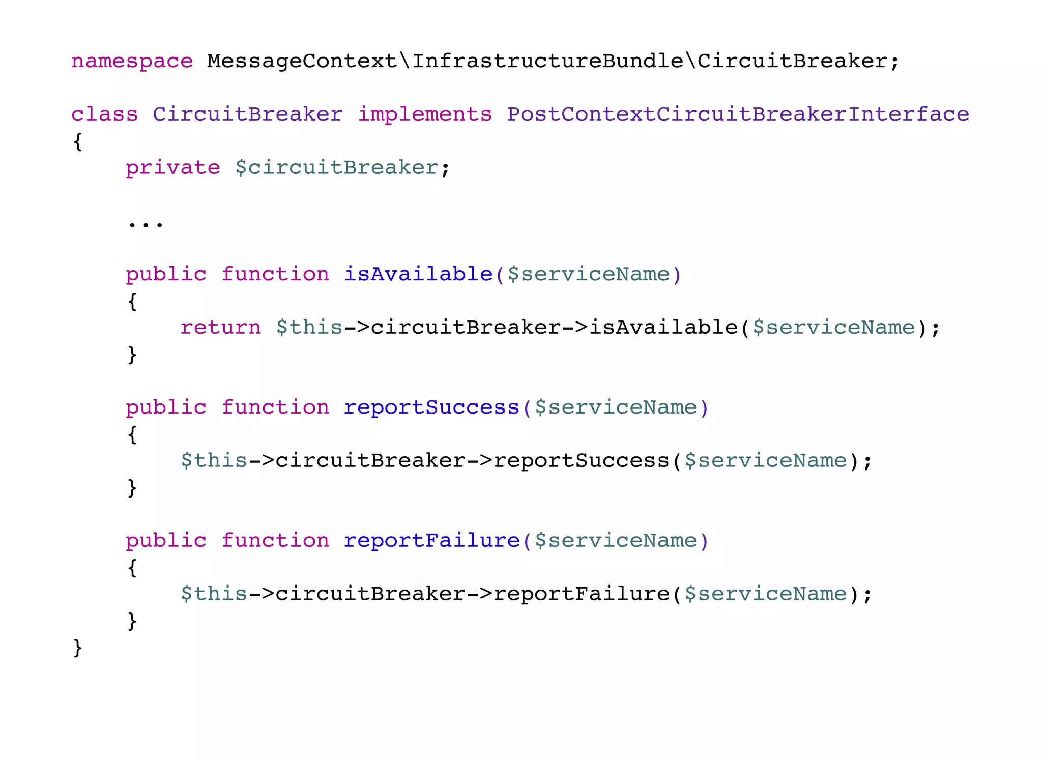namespace MessageContextInfrastructureBundleCircuitBreaker;
class CircuitBreaker implements PostContextCircuitBreakerInterface
{
private $circuitBreaker;
...
public function isAvailable($serviceName)
{
return $this->circuitBreaker->isAvailable($serviceName);
}
public function reportSuccess($serviceName)
{
$this->circuitBreaker->reportSuccess($serviceName);
}
public function reportFailure($serviceName)
{
$this->circuitBreaker->reportFailure($serviceName);
}
}
 