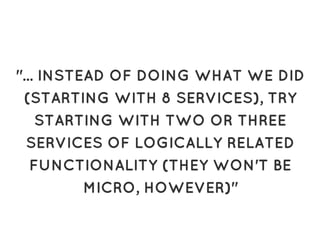 "... INSTEAD OF DOING WHAT WE DID"... INSTEAD OF DOING WHAT WE DID
(STARTING WITH 8 SERVICES), TRY(STARTING WITH 8 SERVICES), TRY
STARTING WITH TWO OR THREESTARTING WITH TWO OR THREE
SERVICES OF LOGICALLY RELATEDSERVICES OF LOGICALLY RELATED
FUNCTIONALITY (THEY WON'T BEFUNCTIONALITY (THEY WON'T BE
MICRO, HOWEVER)"MICRO, HOWEVER)"
 