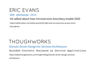 ERIC EVANSERIC EVANS
He talked about how microservices boundary enable DDD
https://skillsmatter.com/skillscasts/6259-ddd-and-microservices-at-last-some-
bounderies
DDD eXchange 2015
THOUGHWORKSTHOUGHWORKS
https://www.thoughtworks.com/insights/blog/domain-driven-design-services-
architecture
Domain Driven Design for Services Architecture
Bounded Contexts Designed as Service Applications
 