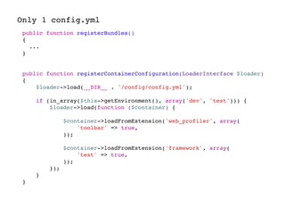 Only 1 config.yml
public function registerBundles()
{
...
}
public function registerContainerConfiguration(LoaderInterface $loader)
{
$loader->load(__DIR__ . '/config/config.yml');
if (in_array($this->getEnvironment(), array('dev', 'test'))) {
$loader->load(function ($container) {
$container->loadFromExtension('web_profiler', array(
'toolbar' => true,
));
$container->loadFromExtension('framework', array(
'test' => true,
));
});
}
}
 
