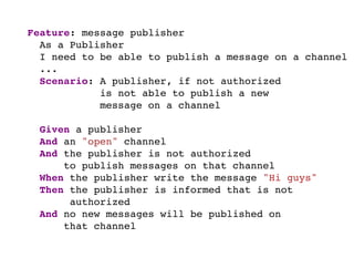 Feature: message publisher
As a Publisher
I need to be able to publish a message on a channel
...
Scenario: A publisher, if not authorized
is not able to publish a new
message on a channel
Given I am publisher
And exists an "open" channel
And I'm not authorized
to publish messages on that channel
When I write the message "Hi guys"
Then I'm informed that I'm not authorized
And no new messages will be published on
that channel
 
