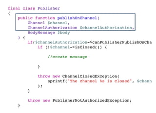 final class Publisher
{
public function publishOnChannel(
Channel $channel,
ChannelAuthorization $channelAuthorization,
BodyMessage $body
) {
if($channelAuthorization->canPublisherPublishOnChann
if (!$channel->isClosed()) {
//create message
}
throw new ChannelClosedException(
sprintf("The channel %s is closed", $channel
);
}
throw new PublisherNotAuthorizedException;
}
}
 