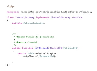 <?php
namespace MessageContextInfrastructureBundleServiceChannel;
class ChannelGateway implements ChannelGatewayInterface
{
private $channelAdapter;
...
/**
* @param ChannelId $channelId
*
* @return Channel
*/
public function getChannel(ChannelId $channelId)
{
return $this->channelAdapter
->toChannel($channelId);
}
}
 