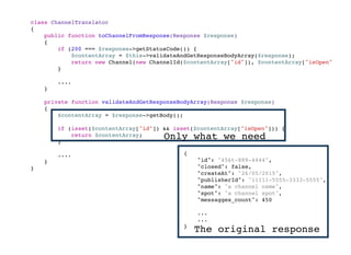 class ChannelTranslator
{
public function toChannelFromResponse(Response $response)
{
if (200 === $response->getStatusCode()) {
$contentArray = $this->validateAndGetResponseBodyArray($response);
return new Channel(new ChannelId($contentArray["id"]), $contentArray["isOpen"]);
}
....
}
private function validateAndGetResponseBodyArray(Response $response)
{
$contentArray = $response->getBody();
if (isset($contentArray["id"]) && isset($contentArray["isOpen"])) {
return $contentArray;
}
....
}
}
Only what we need
{
"id": "456t-889-4444",
"isOpen": false,
"createAt": "26/05/2015",
"publisherId": "11111-5555-3333-5555",
"name": "a channel name",
"spot": "a channel spot",
"messagges_count": 450
...
...
}
The original response
 