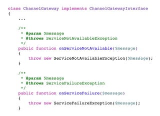 class ChannelGateway implements ChannelGatewayInterface
{
...
/**
* @param $message
* @throws ServiceNotAvailableException
*/
public function onServiceNotAvailable($message)
{
throw new ServiceNotAvailableException($message);
}
/**
* @param $message
* @throws ServiceFailureException
*/
public function onServiceFailure($message)
{
throw new ServiceFailureException($message);
}
 