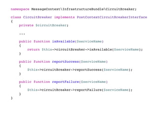 namespace MessageContextInfrastructureBundleCircuitBreaker;
class CircuitBreaker implements PostContextCircuitBreakerInterface
{
private $circuitBreaker;
...
public function isAvailable($serviceName)
{
return $this->circuitBreaker->isAvailable($serviceName);
}
public function reportSuccess($serviceName)
{
$this->circuitBreaker->reportSuccess($serviceName);
}
public function reportFailure($serviceName)
{
$this->circuitBreaker->reportFailure($serviceName);
}
}
 