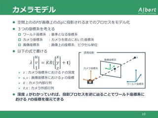 カメラモデル
10
 空間上の点Pが画像上の点pに投影されるまでのプロセスをモデル化
 ３つの座標系を考える
 ワールド座標系 ：基準となる座標系
 カメラ座標系 ：カメラを原点においた座標系
 画像座標系 ：画像上の座標系．ピクセル単位
 以下の式で書ける
𝜆
𝑢
𝑣
1
= 𝐾𝑅(
𝑥
𝑦
𝑧
+ 𝐭)
 𝜆：カメラ座標系における 𝑃 の深度
 𝑢, 𝑣：画像座標系における 𝑝 の座標
 𝐾：カメラ内部行列
 𝑅, 𝐭：カメラ外部行列
 深度 𝝀 がわかっていれば、投影プロセスを逆に辿ることでワールド座標系に
おける 𝑷の座標を復元できる
ワールド座標系
カメラ座標系
画像座標系
P
透視投影
p
 