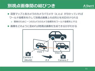 別視点画像間の結びつき
11
 深度マップと各カメラのカメラパラメタ（𝐾, 𝑅, 𝐭）が分かっていれば
ワールド座標系を介して別視点画像上の点同士を対応付けられる
 簡単のために一つのカメラのカメラ座標系をワールド座標系とする
 画像をどのように歪めれば他視点画像を生成できるかがわかる
View 1 View 2
Camera 1
(World) Camera 2𝑅, 𝐭
 