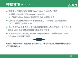 整理すると・・・
12
 別視点から撮影された画像 View 1, View 2 があるとする
 撮影したのはそれぞれ camera 1, camera 2.
 それぞれのカメラのカメラ内部行列（𝐾）は既知とする
 Camera 1 の座標系をワールド座標系とし，camera 2 との位置関係
（𝑅, 𝐭）が既知であるとする
 もし仮にView 1 上の各ピクセルの深度がわかったとすると，それらピク
セルが View 2 上ではどの位置にあるかがわかる
 上記の対応がわかれば，Bilinear sampler を用いて画像を歪め，View 2
から View 1 を生成できる
View 2 から View 1 を生成するためには，各ピクセルの深度が推定できな
くてはならない
 