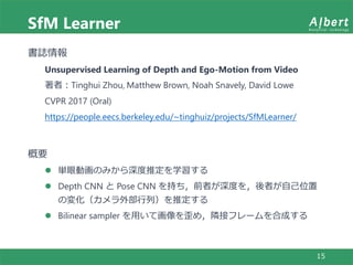 SfM Learner
15
書誌情報
Unsupervised Learning of Depth and Ego-Motion from Video
著者：Tinghui Zhou, Matthew Brown, Noah Snavely, David Lowe
CVPR 2017 (Oral)
https://people.eecs.berkeley.edu/~tinghuiz/projects/SfMLearner/
概要
 単眼動画のみから深度推定を学習する
 Depth CNN と Pose CNN を持ち，前者が深度を，後者が自己位置
の変化（カメラ外部行列）を推定する
 Bilinear sampler を用いて画像を歪め，隣接フレームを合成する
 