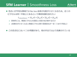 SfM Learner｜Smoothness Loss
19
 色合いが平坦な領域では Rec loss 由来の勾配が小さくなるため，近くの
ピクセルは同一平面上にあるという事前知識を加えたい
𝐿 𝑠𝑚𝑜𝑜𝑡ℎ𝑛𝑒𝑠𝑠 = 𝜕 𝑥𝑥 𝑑 + 𝜕 𝑥𝑦 𝑑 + 𝜕 𝑦𝑥 𝑑 + |𝜕 𝑦𝑦 𝑑|
 具体的には，隣接ピクセルの深度との差分を計算するだけ
 2回微分が小さくなる⇒隣接ピクセル間で深度変化が一定（つまり平面上）
 この定式化にはいくつか問題があり，他の手法ではより洗練されている
 