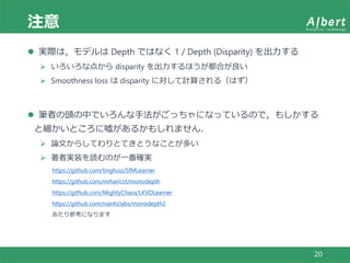 注意
20
 実際は，モデルは Depth ではなく 1 / Depth (Disparity) を出力する
 いろいろな点から disparity を出力するほうが都合が良い
 Smoothness loss は disparity に対して計算される（はず）
 筆者の頭の中でいろんな手法がごっちゃになっているので，もしかする
と細かいところに嘘があるかもしれません．
 論文からしてわりとてきとうなことが多い
 著者実装を読むのが一番確実
https://github.com/tinghuiz/SfMLearner
https://github.com/mrharicot/monodepth
https://github.com/MightyChaos/LKVOLearner
https://github.com/nianticlabs/monodepth2
あたり参考になります
 