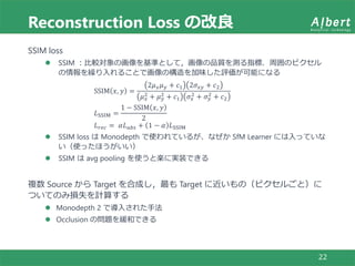 Reconstruction Loss の改良
22
SSIM loss
 SSIM ：比較対象の画像を基準として，画像の品質を測る指標．周囲のピクセル
の情報を繰り入れることで画像の構造を加味した評価が可能になる
SSIM 𝑥, 𝑦 =
2𝜇 𝑥 𝜇 𝑦 + 𝑐1 2𝜎𝑥𝑦 + 𝑐2
𝜇 𝑥
2 + 𝜇 𝑦
2 + 𝑐1 𝜎𝑥
2 + 𝜎 𝑦
2 + 𝑐2
𝐿SSIM =
1 − SSIM 𝑥, 𝑦
2
𝐿 𝑟𝑒𝑐 = 𝛼𝐿 𝑎𝑏𝑠 + 1 − 𝛼 𝐿SSIM
 SSIM loss は Monodepth で使われているが、なぜか SfM Learner には入っていな
い（使ったほうがいい）
 SSIM は avg pooling を使うと楽に実装できる
複数 Source から Target を合成し，最も Target に近いもの（ピクセルごと）に
ついてのみ損失を計算する
 Monodepth 2 で導入された手法
 Occlusion の問題を緩和できる
 