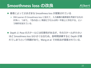 Smoothness loss の改良
23
 著者によってさまざまな Smoothness loss が提案されている
 SfM Learner の Smoothness loss に加えて，入力画像の画素値を考慮するもの
が多い．つまり，「色の近い」隣接ピクセルは同一平面上に存在する，とい
う制約を加えている．
 Depth と Pose のスケールには任意性があるが，そのスケールが小さい
ほど Smoothness loss は小さくなるため，長時間訓練すると Depth が潰
れてしまうという問題があり，Wang et al. で対処法が提案されている．
 