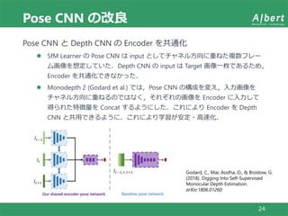 Pose CNN の改良
24
Pose CNN と Depth CNN の Encoder を共通化
 SfM Learner の Pose CNN は input としてチャネル方向に重ねた複数フレー
ム画像を想定していた．Depth CNN の input は Target 画像一枚であるため，
Encoder を共通化できなかった．
 Monodepth 2 (Godard et al.) では，Pose CNN の構成を変え，入力画像を
チャネル方向に重ねるのではなく，それぞれの画像を Encoder に入力して
得られた特徴量を Concat するようにした．これにより Encoder を Depth
CNN と共用できるように．これにより学習が安定・高速化．
Godard, C., Mac Aodha, O., & Brostow, G.
(2018). Digging Into Self-Supervised
Monocular Depth Estimation.
arXiv:1806.01260
 