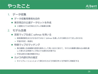 やったこと
26
1. データ収集
 データ収集用車両を自作
 東京周辺の公道データセットを作成
 ２週間かけて60万枚のステレオ画像を収集
2. モデル改善
 深度マップ生成に softmax を用いる
 直接連続値を出力させるのではなく Softmax を通したのち値をかけて足し合わせる
 学習が安定・高速化
 特徴マップのマッチング
 真の画像と合成画像の誤差を損失として用いるのに加えて，それらの画像を畳み込み層を通
して得られる特徴マップ同士でも損失を計算する
 平坦な部分の推定精度が向上
 カメラ内部行列の推定
 キャリブレーションによって得られたカメラ内部行列 K を学習中に再推定する
 