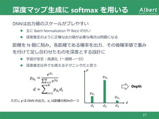 深度マップ生成に softmax を用いる
27
DNNは出力値のスケールがブレやすい
 主に Batch Normalization や ReLU のせい
 深度推定のように正確な出力値が必要な場合は問題になる
距離を N 個に刻み，各距離である確率を出力．その後確率値で重み
を付けて足し合わせたものを深度とする設計に
 学習が安定・高速化（一週間→一日）
 深度推定以外でも使えるテクニックだと思う
𝑝 𝑑 𝑖
=
𝑒 𝑦 𝑖
𝑘=1
𝑁
𝑒 𝑦 𝑘
𝑑 =
𝑖=1
𝑁
𝑝 𝑑 𝑖
𝑑𝑖
ただし 𝒚 は DNN の出力，𝑑𝑖 は距離の刻みの一つ
𝑑1 𝑑2 𝑑3
𝑝 𝑑1
𝑝 𝑑2
𝑝 𝑑3
𝑝
𝑑
Depth
 