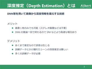 深度推定（Depth Estimation）とは
3
DNN等を用いて画像から深度情報を復元する技術
メリット
 画像１枚のみでも可能（ステレオ画像などは不要）
 DNN の推論一回で終わるので SfM などより高速な場合あり
デメリット
 あくまで推定なので誤差は生じる
 訓練データとかけ離れたシーンの深度推定は難しい
 多くの訓練データが必要
 