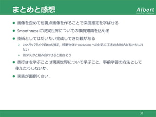 まとめと感想
31
 画像を歪めて他視点画像を作ることで深度推定を学ばせる
 Smoothness に現実世界についての事前知識を込める
 技術としてはだいたい完成してきた観がある
 カメラパラメタ自体の推定，移動物体や occlusion への対処に工夫の余地があるかもしれ
ない
 別タスクと組み合わせると面白そう
 奥行きを学ぶことは現実世界について学ぶこと．事前学習の方法として
使えたりしないか．
 実装が面倒くさい．
 