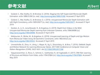 参考文献
32
• Godard, C., Mac Aodha, O., & Brostow, G. (2018). Digging Into Self-Supervised Monocular Depth
Estimation. arXiv:1806.01260 [cs, stat]. http://arxiv.org/abs/1806.01260. Accessed 27 April 2019
• Godard, C., Mac Aodha, O., & Brostow, G. J. (2016). Unsupervised Monocular Depth Estimation with
Left-Right Consistency. arXiv:1609.03677 [cs, stat]. http://arxiv.org/abs/1609.03677. Accessed 27 April
2019
• Gordon, A., Li, H., Jonschkowski, R., & Angelova, A. (2019). Depth from Videos in the Wild:
Unsupervised Monocular Depth Learning from Unknown Cameras. arXiv:1904.04998 [cs].
http://arxiv.org/abs/1904.04998. Accessed 27 April 2019
• Mahjourian, R., Wicke, M., & Angelova, A. (2018). Unsupervised Learning of Depth and Ego-Motion
from Monocular Video Using 3D Geometric Constraints. arXiv:1802.05522 [cs].
http://arxiv.org/abs/1802.05522. Accessed 27 April 2019
• Ummenhofer, B., Zhou, H., Uhrig, J., Mayer, N., Ilg, E., Dosovitskiy, A., & Brox, T. (2016). DeMoN: Depth
and Motion Network for Learning Monocular Stereo. 2017 IEEE Conference on Computer Vision and
Pattern Recognition (CVPR), 5622–5631. doi:10.1109/CVPR.2017.596
• Vijayanarasimhan, S., Ricco, S., Schmid, C., Sukthankar, R., & Fragkiadaki, K. (2017). SfM-Net: Learning
of Structure and Motion from Video. arXiv:1704.07804 [cs]. http://arxiv.org/abs/1704.07804. Accessed 7
May 2019
 