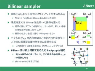 Bilinear sampler
9
 補間方法によって様々なリサンプリング手法がある
 Nearest Neighbor, Bilinear, Bicubic などなど
 深度推定では Bilinear 法を用いて画像を歪める
 前項の図はアフィン変換になっているが、新しい格子
点は任意の位置にあってよい
 補間の仕方は右図の通り（Wikipediaより）
 モデルは View 間の位置関係と推定された深度マッ
プを元に画像歪曲後の格子点の座標を生成
 これを使って画像を歪める（リサンプリングする）
 Bilinear 法は微分可能であるため Backprop が通る
 新しい格子点の値（色）は，その格子点の座標 (x, y)
の関数になる
 End-to-end の学習が可能
 