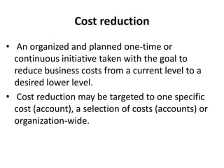 Cost reduction
• An organized and planned one-time or
continuous initiative taken with the goal to
reduce business costs from a current level to a
desired lower level.
• Cost reduction may be targeted to one specific
cost (account), a selection of costs (accounts) or
organization-wide.
 