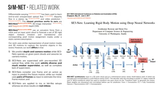 SfM-NeT • related Work
Differentiable warping [Jaderberg et al. (2015)]
has been used to learn
end-to-end unsupervised optical flow [Yu et al. (2016)]
, disparity
flow in a stereo rig [Godard et al. (2016)]
and video prediction [
Patraucean et al. (2015)]
. The closest previous works to ours are
SE3-Nets[Byravan and Fox (2016)]
, 3D image interpreter [Wu et al. (2016)]
,
and Garg et al.’s (2016) depth CNN.
SE3-Nets[Byravan and Fox (2016)]
use an actuation force from a
robot and an input point cloud to forecast a set of 3D rigid
object motions (rotation and translations) and
corresponding pixel motion assignment masks under a
static camera assumption.
Our work uses similar representation of pixel motion masks
and 3D motions to capture the dynamic objects in the
scene. However, our work differs in that
1) We predict depth and camera motion while SE3-
Nets operate on given point clouds and assume no
camera motion,
2) SE3-Nets are supervised with pre-recorded 3D
optical flow, while this work admits diverse and
much weaker supervision, as well as complete
lack of supervision,
3) SE3-Nets consider one frame and an action as
input to predict the future motion, while our model
uses pairs of frames as input to estimate the intra-
frame motion, and
4) SE3-Nets are applied to toy or lab-like setups
whereas we show results on real videos.
https://doi.org/10.1109/ICRA.2017.7989023
SE3-NET architecture. Input is a 3D point cloud and an n-dimensional action vector (bold-italics), both of which are
encoded and concatenated to a joint feature vector (CAT). The decoder uses this encoding to predict "k" object masks M
and "k" SE(3) transforms which are used to transform the input cloud via the "Transform layer" to generate the output.
Mask weights are sharpened and normalized before use for prediction. Conv = Convolution, FC = Fully Connected,
Deconv = Deconvolution, CAT = Concatenation
 