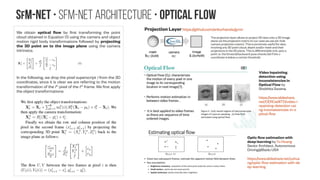 SfM-NeT • SfM-Net architecture • optical Flow
We obtain optical flow by first transforming the point
cloud obtained in Equation (1) using the camera and object
motion rigid body transformations followed by projecting
the 3D point on to the image plane using the camera
intrinsics.
In the following, we drop the pixel superscript i from the 3D
coordinates, since it is clear we are referring to the motion
transformation of the ith
pixel of the tth
frame. We first apply
the object transformations:
 