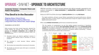 Upgrade • SfM-NeT • Upgrade to architecture #1
The Devil is in the Decoder
Zbigniew Wojna, Vittorio Ferrari,
Sergio Guadarrama, Nathan Silberman,
Liang-Chieh Chen, Alireza Fathi, Jasper Uijlings
While encoders have been studied rigorously, relatively few
studies address the decoder side. Therefore this paper
presents an extensive comparison of a variety of
decoders for a variety of pixel-wise prediction tasks. Our
contributions are:
1) Decoders matter: we observe significant variance in
results between different types of decoders on various
problems.
2) We introduce a novel decoder: bilinear additive
upsampling.
3) We introduce new residual-like connections for decoders.
4) We identify two decoder types which give a consistently
high performance.
SfM-Net more like a proof-of-concept network that will be probably upgraded by the
authors themselves to skip-connection / residual-like connections for better
performance?
Wojna et al. (2017) found little advantage in depth prediction when using skip layers:
“For depth prediction, all layers except bilinear upsampling have good performance, whereas
adding skip layers to these results in equal performance except for depth-to-space, where it
slightly lowers performance”
When using residual connections, performance consistently improves:
“For the majority of combinations, we see that adding residual connections is beneficial.
Interestingly, we now can identify two upsampling methods which have consistently good
results on all problems presented in this paper, both which have residual connections: (1)
transposed convolutions + residual connections. (2) bilinear additive upsampling + residual
connections (both with and without skip connections).”
Our main results comparing a
variety of decoders on five
machine vision problems. The
upper part shows decoders
without residual-like connections;
the bottom shows decoders with
residual-like connections. The
colors represent relative
performance: red means top
performance, yellow means
reasonable performance, blue
means poor performance.
 