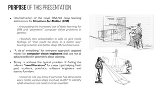 Purpose of this presentation
● Deconstruction of the novel SfM-Net deep learning
architecture for Structure-for-Motion (SfM)
- Anticipating the increased use of deep learning for
SfM and “geometric” computer vision problems in
general.
- Hopefully this presentation is able to give incite
feelings of “that could be done in a better way”
leading to better and better deep SfM architectures.
● “A bit of everything” for everyone approach targeted
mainly for computer vision engineers that are not at
advanced level in geometric deep learning.
● Trying to address the typical problem of finding the
relevant “seed literature” for a new topic helping fresh
grad students, postdocs, software engineers and
startup founders.
- Answer to “Do you know if someone has done some
work on the various steps involved in SfM” to identify
what wheels do not need to be re-invented
 