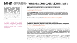 SfM-NeT • Supervision • Self-supervision
Given unconstrained video, without
accompanying ground-truth
structure or motion information, our
model is trained to minimize the
photometric error between the
first frame and the second frame
warped towards the first according
to the predicted motion field, based
on well-known brightness
constancy assumptions (assuming
Lambertian surfaces). We use
differentiable image warping
proposed in the spatial transformer
work (Jaderberg et al., 2015) and
compute color constancy loss in a
fully differentiable manner.
https://arxiv.org/abs/1608.05842
“In particular, we use a loss function that combines a data
term that measures photometric constancy over time with a
spatial term that models the expected variation of flow across
the image. The photometric loss measures the difference
between the first input image and the (inverse) warped
subsequent image based on the predicted optical flow by the
network. The smoothness loss measures the difference
between spatially neighbouring flow predictions. Together,
these two losses form a proxy for losses based on the
groundtruth flow.”
https://www.slideshare.net/yuhuang/optic-flow-estimatio
n-with-deep-learning
https://arxiv.org/abs/1506.02025
Light diffuseness metric Part 1: Theory
L Xia, MSc, SC Pont, PhD, I Heynderickx, PhD
Lighting Research & Technology Vol 49, Issue 4, 2017
http://doi.org/10.1177/1477153516631391
Thomas Y. Lee; David H. Brainard
Journal of Vision January 2014, Vol.14, 24. doi: 10.1167/14.1.24
“Human perception not necessarily the same as
a camera system”
 