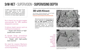 SfM-NeT • Supervision • Spatial smoothness priors
When our network is self-supervised, we add
robust spatial smoothness penalties on the
optical flow field, the depth, and the inferred
motion maps, by penalizing the L1 norm of the
gradients across adjacent pixels, as usually
done in previous works [Kong and Black (2015)].
For depth prediction, we penalize the norm of
second order gradients in order to encourage
not constant but rather smoothly changing
depth values.
http://www.chioka.in/differences-between-l
1-and-l2-as-loss-function-and-regularizati
on/
By Michael Zibulevsky andMichael Elad
IEEE SIGNAL PROCESSING MAGAZINE [76] MAY 2010
DOI: 10.1109/MSP.2010.936023
Depth map inpainting under a second-order smoothness prior
Daniel Herrera C.†, Juho Kannala† , Lubor Ladický‡ , and Janne Heikkilä†
†Center for Machine Vision Research University of Oulu, Finland
‡Visual Geometry Group University of Oxford, UK
Levin (2004)'s approach uses a first-order prior, i.e.
it favors constant depth. Whereas our second-
order prior favors constant depth derivative.
This is clearly seen in the results of Figure 1. Levin's
approach correctly separates the surfaces but fiills
the missing pixels (across the surface boundary)
with a constant depth, while our method provides a
smooth result that matches the ground truth
shape.
Difference between 1st
order and 2nd
order gradients for depth image
(zoomed portion below) as computed with Matlab’s imgradient
https://doi.org/10.1007/978-3-642-
38886-6_52
Cited by 9 articles
 