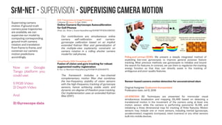 SfM-NeT • Supervision • Forward-backward consistency constraints
We incorporate forward-backward
consistency constraints between
inferred scene depth in different
frames. Composing scene flow
forward and backward across
consecutive frames allows us to
impose such forward-backward
consistency cycles across more than
one frame gaps, however, we have
not yet seen empirical gain from
doing so.
In other words one could
“robustify” the network by having
more temporal samples which
should improve inlier / outlier
separation
Science of Electrical Engineering (ICSEE), IEEE International Conference on the
A Depth Restoration Occlusionless Temporal Dataset
Daniel Rotman ; Guy Gilboa Electrical Engineering Department, Technion - Israel Institute of Technology.
https://doi.org/10.1109/3DV.2016.26
“Utilizing multiple frames, we create a number of possibilities for an initial degraded depth map,
which allows us to arrive at a more educated decision when refining depth images. Evaluating this
method with our dataset shows significant benefits, particularly for overcoming real sensor-noise
artifacts.”
The dataset is freely downloadable at: http://visl.technion.ac.il/databases/drot2016/
3D Vision (3DV), 2016 Fourth International Conference on, 16-18 Nov. 2016
Frame rate reduction of depth cameras by RGB-based depth prediction
Daniel Rotman ; Omer Cohen ; Guy Gilboa Electrical Engineering Department, Technion - Israel Institute of Technology.
https://doi.org/10.1109/ICSEE.2016.7806153
“Depth cameras are becoming widely used for facilitating fast and robust natural user interaction. But
measuring depth can be high in power consumption mainly due to the active infrared illumination
involved in the acquisition process, for both structured-light and time-of-flight technologies. It
becomes a critical issue when the sensors are mounted on hand-held (mobile) devices, where
power usage is of the essence. A method is proposed to reduce the depth acquisition frame rate,
possibly by factors of 2 or 3, thus saving considerable power.
The compensation is done by calculating reliable depth estimations using a coupled color (RGB)
camera working at full frame rate. These predictions, which are shown to perform outstandingly,
create for the end user or application the perception of a depth sensor working at full frame rate.
Quality measures based on skeleton extraction and depth inaccuracy are used to calculate the
deviation from the ground truth.”
 