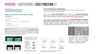 SfM-NeT • Supervision • Supervising camera motion
Supervising camera
motion. If ground-truth
camera pose trajectories
are available, we can
supervise our model by
computing corresponding
ground-truth camera
rotation and translation
from frame to frame, and
constrain our camera
motion predictions
accordingly.
IEEE Transactions on Image Processing
( Volume: 23, Issue: 12, Dec. 2014 )
Online Camera-Gyroscope Autocalibration
for Cell Phones
Chao Jia ; Brian L. Evans https://doi.org/10.1109/TIP.2014.2360120
Our contributions are: simultaneous online
camera self-calibration and camera-
gyroscope calibration based on an implicit
extended Kalman filter and generalization of
the multiple-view coplanarity constraint on
camera rotation in a rolling shutter camera
model for cell phones.
Now on Google
Tango platform you
could use:
1) RGB Video
2) Depth Video
And
3) Gyroscope data
Sensor-based camera motion detection for unconstrained slam
Original Assignee: Qualcomm Incorporated
Publication date: Jul 12, 2016
US 9390344 B2 Techniques are presented for monocular visual
simultaneous localization and mapping (SLAM) based on detecting a
translational motion in the movement of the camera using at least one
motion sensor, while the camera is performing panoramic SLAM, and
initializing a three dimensional map for tracking of finite features. Motion
sensors may include one or more sensors, including inertial (gyroscope,
accelerometer), magnetic (compass), vision (camera) or any other sensors
built into mobile devices.
Virtual Reality, 2001. Proceedings. IEEE
Fusion of vision and gyro tracking for robust
augmented reality registration
S. You ; U. Neumann https://doi.org/10.1109/VR.2001.913772
The framework includes a two-channel
complementary motion filter that combines
the low-frequency stability of vision sensors
with the high-frequency tracking of gyroscope
sensors, hence achieving stable static and
dynamic six-degree-of-freedom pose tracking.
Our implementation uses an extended Kalman
filter (EKF).
Poling and Lerman (2016): We present a deeply integrated method of
exploiting low-cost gyroscopes to improve general purpose feature
tracking. Most previous methods use gyroscopes to initialize and bound
the search for features. In contrast, we use them to regularize the tracking
energy function so that they can directly assist in the tracking of
ambiguous and poor-quality features.
 