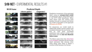 SfM-NeT • implementation Details
coarse map
2 x fully connected layers
Our depth-predicting structure and object-mask-
predicting motion conv/deconv networks share similar
architectures but use independent weights. Each consist of
a series of 3×3 convolutional layers alternating between
stride 1 and stride 2 followed by deconvolutional operations
consisting of a depth-to-space upsampling, concatentation
with corresponding feature maps from the convolutional
portion, and a 3×3 convolutional layer. Batch normalization
is applied to all convolutional layer outputs.
The structure network takes a single frame as input, while
the motion network takes a pair of frames. We predict depth
values using a 1×1 convolutional layer on top of the image-
sized feature map. We use RELU activations because
depths are positive and a bias of 1 to prevent small depth
values. The maximum predicted depth value is further
clipped at 100 to prevent large gradients.
We predict object masks from the image-sized feature
map of the motion network using a 1×1 convolutional layer
with sigmoid activations. To encourage sharp masks we
multiply the logits of the masks by a parameter that is a
function of the number of step for which the network has
been trained. The pivot variables are predicted as heat
maps using a softmax function over all the locations in the
image followed by a weighted average of the pixel locations.
keras.layers.convolutional.Conv2D
(filters, kernel_size, strides)
filters = 32
strides = (1,1)
kernel_size = (3,3)
filters = 64
strides = (2,2)
kernel_size = (3,3) keras.layers.convolutional.UpSamp
ling2D(size=(2, 2))
 