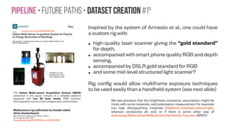 SfM-NeT • Conclusion
Current geometric SLAM methods obtain excellent egomotion and rigid 3D reconstruction
results, but often come at a price of extensive engineering, low tolerance to moving
objects — which are treated as noise during reconstruction — and sensitivity to camera
calibration.
Furthermore, matching and reconstruction are difficult in low textured regions.
Incorporating learning into depth reconstruction, camera motion prediction and object
segmentation, while still preserving the constraints of image formation,is a promising way to
robustify SLAM and visual odometry even further. However, the exact training scenario
required to solve this more difficult inference problem remains an open question.
Exploiting long history and far in time forward-backward constraints with visibility
reasoning is an important future direction. Further, exploiting a small amount of
annotated videos for object segmentation, depth, and camera motion, and combining
those with an abundance of self-supervised videos, could help initialize the network
weights in the right regime and facilitate learning. Many other curriculum learning
regimes, including those that incorporate synthetic datasets, can also be considered
t geom
 