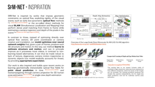 SfM-NeT • Inspiration
SfM-Net is inspired by works that impose geometric
constraints on optical flow, exploiting rigidity of the visual
scene, such as early low-parametric optical flow methods
[e.g. Zelnik-Manor and Irani (2000)]
or the so-called direct methods for
visual SLAM (Simultaneous Localization and Mapping) that
perform dense pixel matching from frame to frame while
estimating a camera trajectory and depth of the pixels in the
scene [e.g. Schöps et al. (2014) and Engel et al. (2014)]
.
In contrast to those, instead of optimizing directly over
optical flow vectors, 3D point coordinates or camera
rotation and translation, our model optimizes over neural
network weights that, given a pair of frames, produce such
3D structure and motion. In this way, our method learns to
estimate structure and motion, and can in principle
improve as it processes more videos, in contrast to non-
learning based alternatives. It can thus be made robust to
lack of texture, degenerate camera motion trajectories or
dynamic objects (our model explicitly accounts for those),
by providing appropriate supervision.
Our work is also inspired and builds upon recent works on
learning geometrically interpretable optical flow fields for
point cloud prediction in time [Byravan and Fox (2016)]
and
backpropagating through camera projection for 3D human
pose estimation [Wu et al. (2016)]
or single-view depth estimation
[Zhou et al. (2017), https://github.com/tinghuiz/SfMLearner].
The training data to our system consists solely of
unlabeled image sequences capturing scene appearance
from different viewpoints, where the poses of the images
are not provided. Our training procedure produces two
models that operate independently, one for single-view
depth prediction, and one for multiview camera pose
estimation.
https://arxiv.org/abs/1704.07813
Overview of the Large Scale Direct Monocular SLAM (LSD-SLAM) algorithm
http://www.doc.ic.ac.uk/~ab9515/lsdslam.html.
 