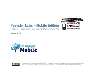 Founder Labs – Mobile Edition
Week 1 – Ecosystem Overview & Business Models
January 8, 2011




              Licensed under Creative Commons Attribution 3.0 Unported License (http://www.creativecommons.org/licenses/by/3.0)
              You are free to Share or Remix any part of this work as long as you attribute this work to SF Mobile (sfmobile.org)
 