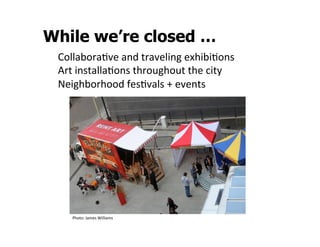 While we’re closed …
 CollaboraSve	
  and	
  traveling	
  exhibiSons	
  
 Art	
  installaSons	
  throughout	
  the	
  city	
  
 Neighborhood	
  fesSvals	
  +	
  events	
  




     Photo:	
  James	
  Williams	
  
 