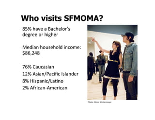 Who visits SFMOMA?
85%	
  have	
  a	
  Bachelor’s	
  
degree	
  or	
  higher	
  
	
  
Median	
  household	
  income:
$86,248	
  
	
  
76%	
  Caucasian	
  	
  
12%	
  Asian/Paciﬁc	
  Islander	
  
8%	
  Hispanic/LaSno	
  
2%	
  African-­‐American	
  

                                      Photo:	
  Winni	
  Wintermeyer	
  
 