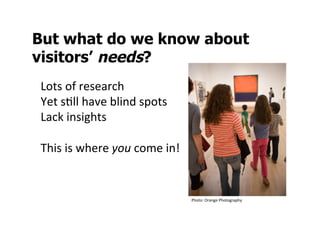 But what do we know about
visitors’ needs?
Lots	
  of	
  research	
  
Yet	
  sSll	
  have	
  blind	
  spots	
  
Lack	
  insights	
  
	
  
This	
  is	
  where	
  you	
  come	
  in!	
  
	
  
	
  
                                                Photo:	
  Orange	
  Photography	
  
 
