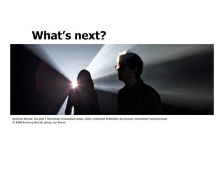 What’s next?




Anthony	
  McCall,	
  You	
  and	
  I,	
  Horizontal	
  (installaSon	
  view),	
  2005;	
  CollecSon	
  SFMOMA,	
  Accessions	
  Commi:ee	
  Fund	
  purchase	
  
©	
  2008	
  Anthony	
  McCall;	
  photo:	
  Ian	
  Reeve	
  
 