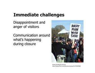Immediate challenges
Disappointment and
anger of visitors

Communication around
what’s happening
during closure



	
  
                       Photo	
  by	
  Martha	
  Soukup	
  
                       h:p://www.ﬂickr.com/photos/soukup/5157639448/	
  
 