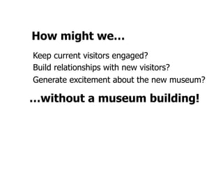 How might we…
Keep current visitors engaged?
Build relationships with new visitors?
Generate excitement about the new museum?

…without a museum building!
 