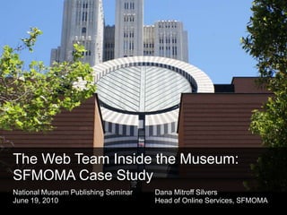 The Web Team Inside the Museum: SFMOMA Case Study National Museum Publishing Seminar	Dana Mitroff Silvers June 19, 2010 				Head of Online Services, SFMOMA 